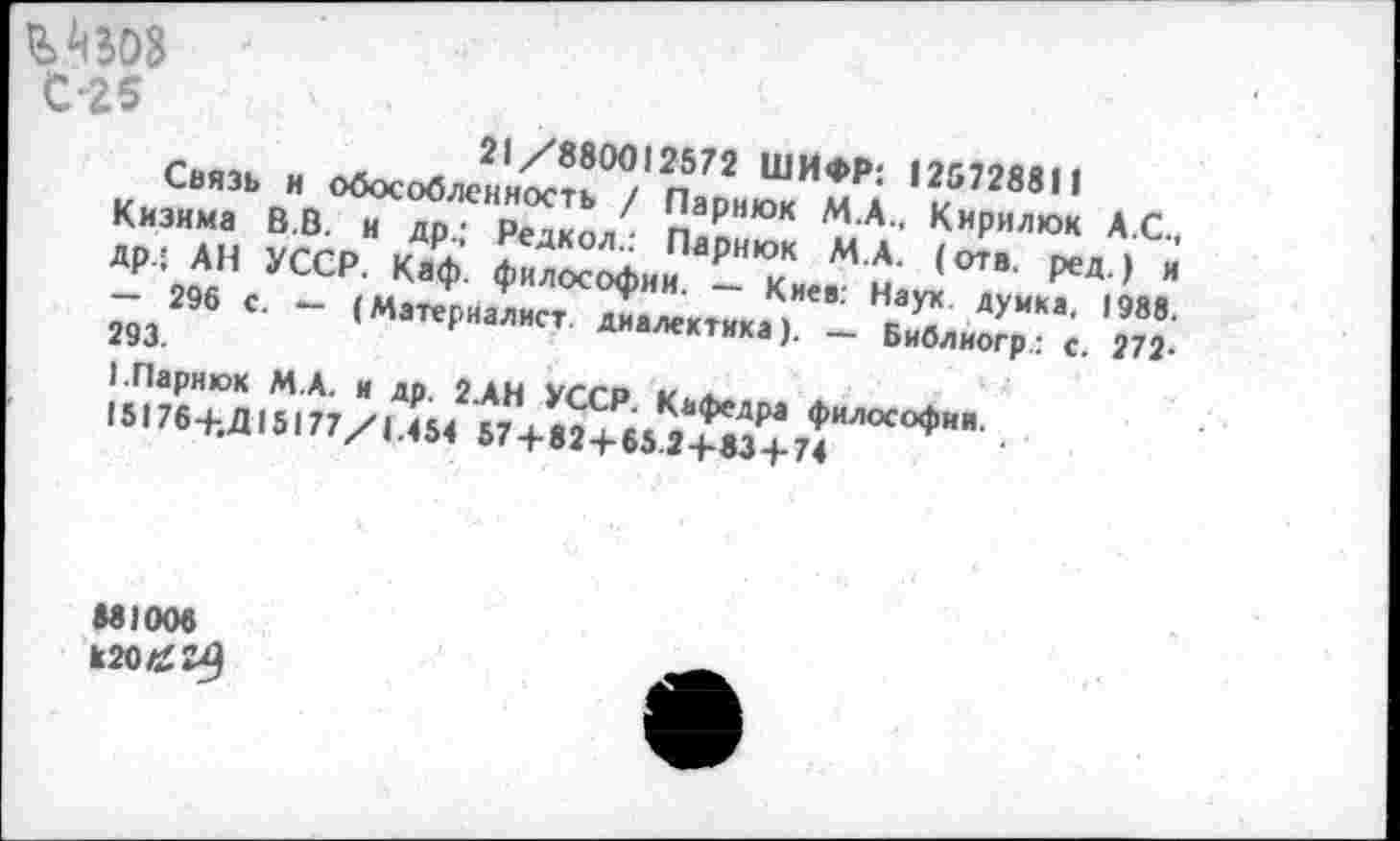 ﻿С-25
21/880012572 ШИФР: 125728811
Связь и обособленность / Парнюк М.А.. Кирилюк А.С., Кизима В.В. и др.; Редкол.: Парнюк М.А. (отв. ред.) и Др.; АН УССР. Каф. философии. — Киев: Наук, думка, 1988. — 296 с. — (Материалист, диалектика). — Библиогр.: с. 272-293.
I.Парнюк М.А. и др. 2.АН УССР. Кафедра философии.
15176+.Д 15177/1.454 57 + 82+65.2+83+74
881006
к20/£2^